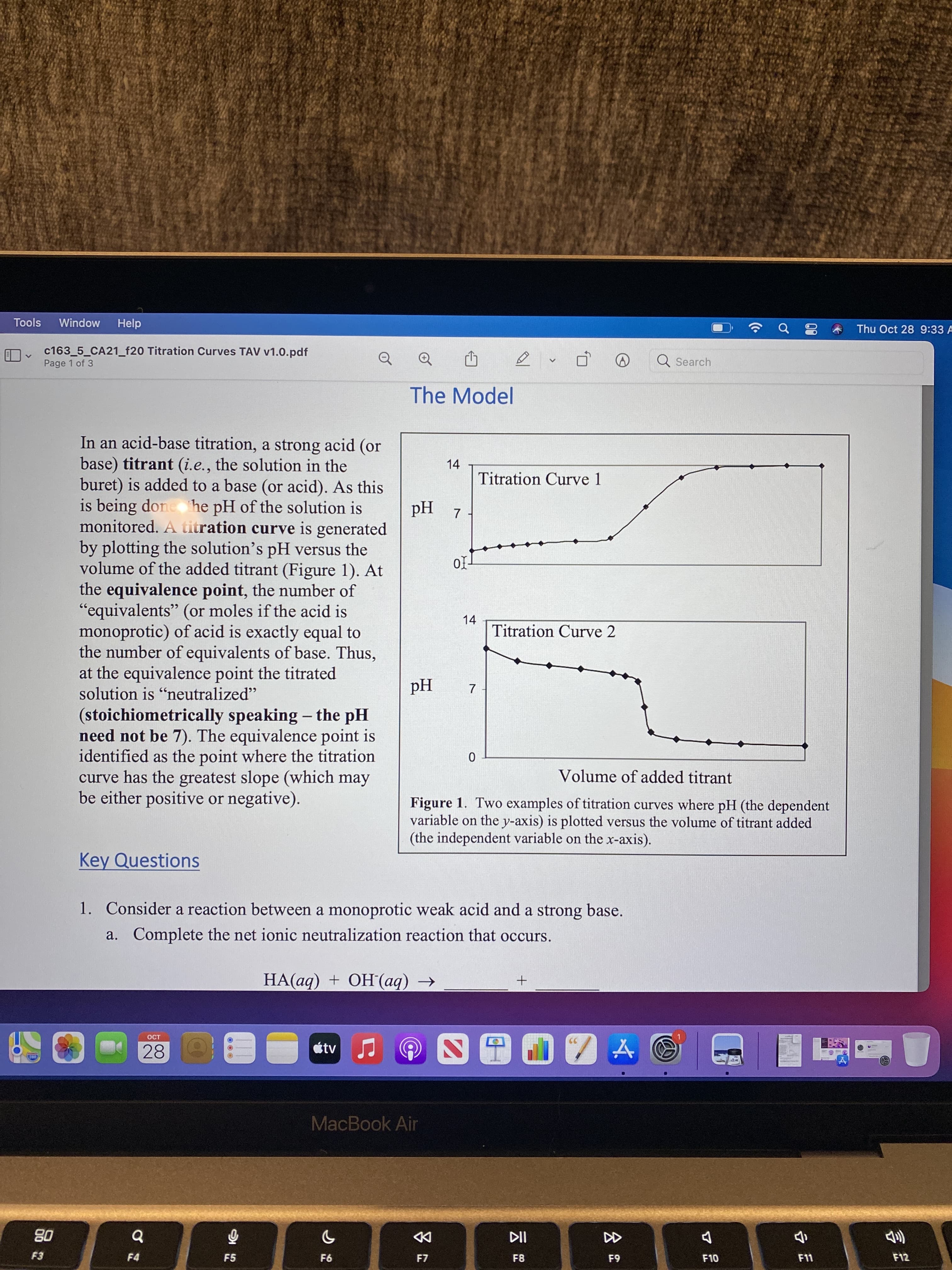 言
云
7.
Tools
Window
Help
Thu Oct 28 9:33 A
c163_5_CA21_f20 Titration Curves TAV v1.0.pdf
Page 1 of 3
Q Search
The Model
In an acid-base titration, a strong acid (or
base) titrant (i.e., the solution in the
buret) is added to a base (or acid). As this
is being done he pH of the solution is
monitored. A titration curve is generated
by plotting the solution's pH versus the
volume of the added titrant (Figure 1). At
the equivalence point, the number of
"equivalents" (or moles if the acid is
monoprotic) of acid is exactly equal to
the number of equivalents of base. Thus,
at the equivalence point the titrated
solution is "neutralized"
14
Titration Curve 1
Z Hd
66
14
Titration Curve 2
Hd
(stoichiometrically speaking - the pH
need not be 7). The equivalence point is
identified as the point where the titration
curve has the greatest slope (which may
be either positive or negative).
|
Volume of added titrant
Figure 1. Two examples of titration curves where pH (the dependent
variable on the y-axis) is plotted versus the volume of titrant added
(the independent variable on the x-axis).
Key Questions
1. Consider a reaction between a monoprotic weak acid and a strong base.
a. Complete the net ionic neutralization reaction that occurs.
HA(aq) + OH(aq) →
OCT
28
MacBook Air
DD
F7
08
F4
F5
F8
F10
F11
F12
63
