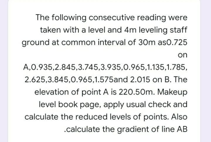 The following consecutive reading were
taken with a level and 4m leveling staff
ground at common interval of 30m as0.725
on
A,0.935,2.845,3.745,3.935,0.965,1.135,1.785,
2.625,3.845,0.965,1.575and 2.015 on B. The
elevation of point A is 220.50m. Makeup
level book page, apply usual check and
calculate the reduced levels of points. Also
.calculate the gradient of line AB
