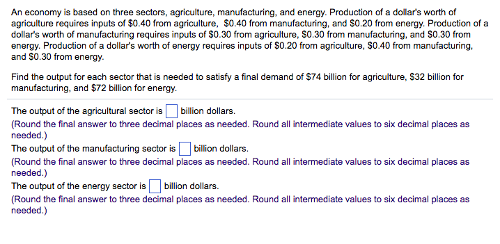 An economy is based on three sectors, agriculture, manufacturing, and energy. Production of a dollar's worth of
agriculture requires inputs of $0.40 from agriculture, $0.40 from manufacturing, and $0.20 from energy. Production of a
dollar's worth of manufacturing requires inputs of $0.30 from agriculture, $0.30 from manufacturing, and $0.30 from
energy. Production of a dollar's worth of energy requires inputs of $0.20 from agriculture, $0.40 from manufacturing,
and $0.30 from energy.
Find the output for each sector that is needed to satisfy a final demand of $74 billion for agriculture, $32 billion for
manufacturing, and $72 billion for energy.
The output of the agricultural sector is
(Round the final answer to three decimal
needed.)
billion dollars.
places as needed. Round all intermediate values to six decimal places as
The output of the manufacturing sector is billion dollars.
(Round the final answer to three decimal places as needed. Round all intermediate values to six decimal places as
needed.)
The output of the energy sector is billion dollars.
(Round the final answer to three decimal places as needed. Round all intermediate values to six decimal places as
needed.)