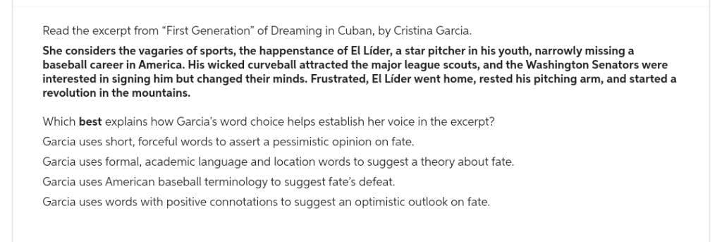 Read the excerpt from "First Generation" of Dreaming in Cuban, by Cristina Garcia.
She considers the vagaries of sports, the happenstance of El Líder, a star pitcher in his youth, narrowly missing a
baseball career in America. His wicked curveball attracted the major league scouts, and the Washington Senators were
interested in signing him but changed their minds. Frustrated, El Líder went home, rested his pitching arm, and started a
revolution in the mountains.
Which best explains how Garcia's word choice helps establish her voice in the excerpt?
Garcia uses short, forceful words to assert a pessimistic opinion on fate.
Garcia uses formal, academic language and location words to suggest a theory about fate.
Garcia uses American baseball terminology to suggest fate's defeat.
Garcia uses words with positive connotations to suggest an optimistic outlook on fate.