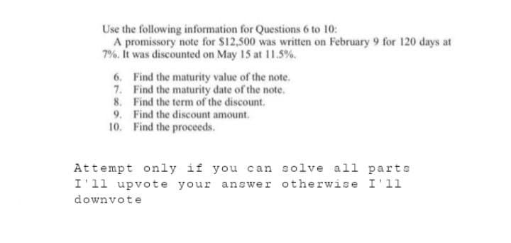 Use the following information for Questions 6 to 10:
A promissory note for $12,500 was written on February 9 for 120 days at
7%. It was discounted on May 15 at 11.5%.
6.
7.
Find the maturity value of the note.
Find the maturity date of the note.
8. Find the term of the discount.
Find the discount amount.
Find the proceeds.
9.
10.
Attempt only if you can solve all parts
I'll upvote your answer otherwise I'11
downvote
