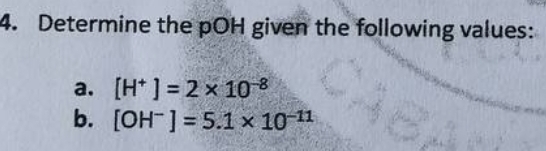 4. Determine the pOH given the following values:
a. [H] = 2 x 10-8
b.
[OH-] = 5.1 × 10-¹1