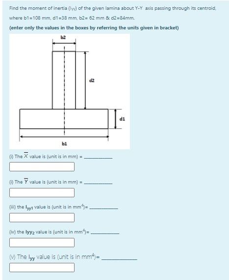 Find the moment of inertia (ly) of the given lamina about Y-Y axis passing through its centroid,
where b1=108 mm, d1=38 mm, b2= 62 mm & d2=84mm.
(enter only the values in the boxes by referring the units given in bracket)
b2
TP
b1
O The X value is (unit is in mm) =
O The Y value is (unit is in mm)
(i) the lyyi value is (unit is in mm)=
(iv) the lyy2 value is (unit is in mm)= .
(V) The lyy value is (unit is in mm4)=
