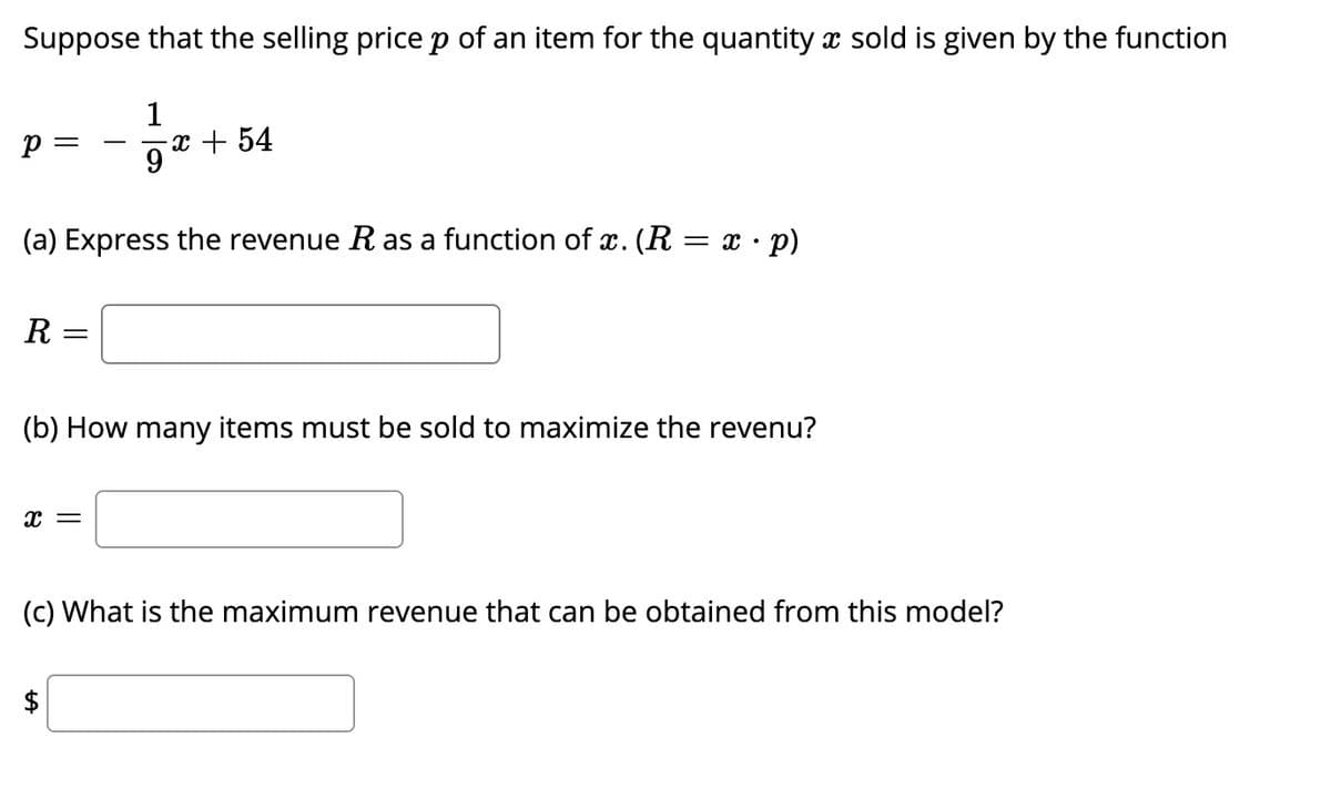 Suppose that the selling price p of an item for the quantity x sold is given by the function
1
p =
x + 54
9
(a) Express the revenue R as a function of x. (R = x · p)
R =
(b) How many items must be sold to maximize the revenu?
(c) What is the maximum revenue that can be obtained from this model?
