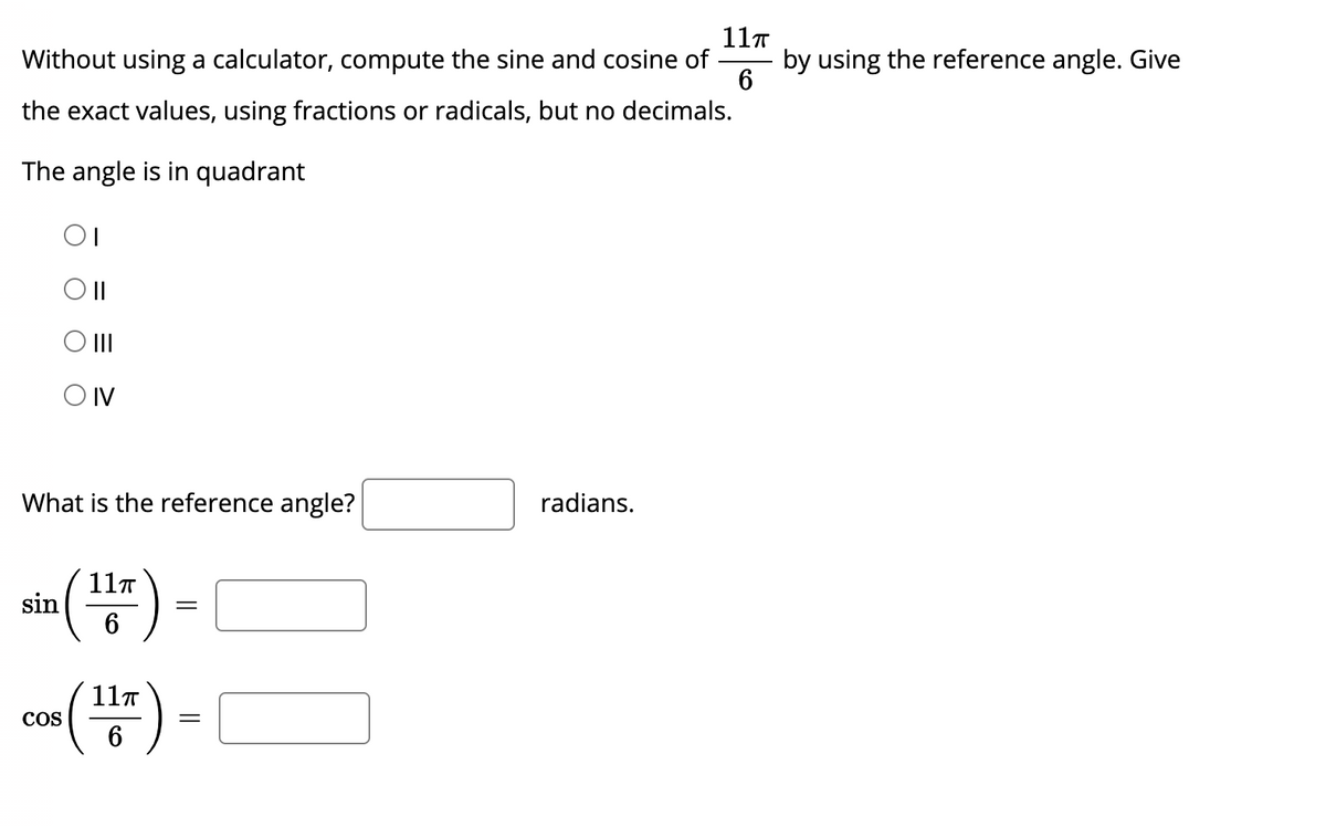 11T
by using the reference angle. Give
6
Without using a calculator, compute the sine and cosine of
the exact values, using fractions or radicals, but no decimals.
The angle is in quadrant
OII
O IV
What is the reference angle?
radians.
sin () -
11T
co) -
(2)
11T
COS
