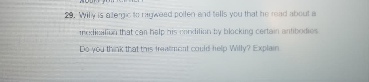29. Willy is allergic to ragweed pollen and tells you that he read about a
medication that can help his condition by blocking certain antibodies
Do you think that this treatment could help Willy? Explain.
