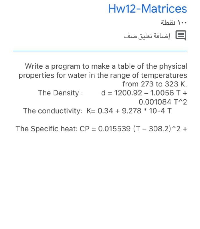 Hw12-Matrices
äböi )..
إضافة تعليق صف
Write a program to make a table of the physical
properties for water in the range of temperatures
from 273 to 323 K.
The Density :
d = 1200.92 - 1.0056 T +
0.001084 T^2
The conductivity: K= 0.34 + 9.278 * 10-4 T
The Specific heat: CP = 0.015539 (T - 308.2)^2 +
