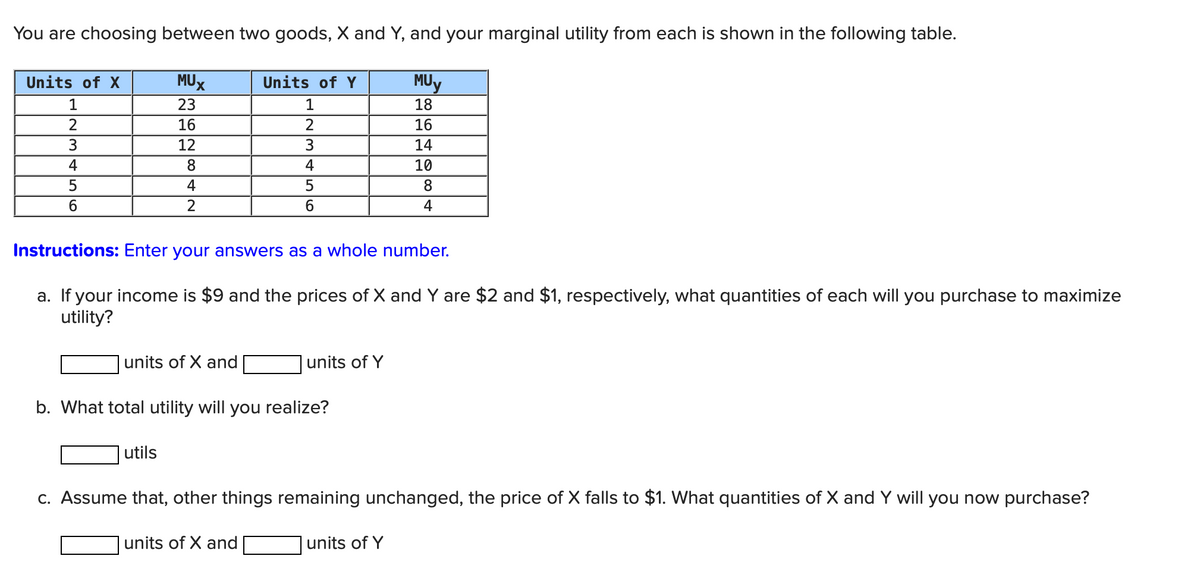 You are choosing between two goods, X and Y, and your marginal utility from each is shown in the following table.
Units of X
MUX
Units of Y
MUY
1
23
1
18
2
16
2
16
3
12
3
14
4
8
4
10
5
4
5
6
2
6
8
4
Instructions: Enter your answers as a whole number.
a. If your income is $9 and the prices of X and Y are $2 and $1, respectively, what quantities of each will you purchase to maximize
utility?
units of X and
units of Y
b. What total utility will you realize?
utils
c. Assume that, other things remaining unchanged, the price of X falls to $1. What quantities of X and Y will you now purchase?
units of X and
units of Y