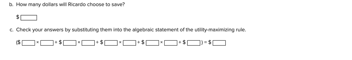 b. How many dollars will Ricardo choose to save?
=
A
c. Check your answers by substituting them into the algebraic statement of the utility-maximizing rule.
($ 7 × ¯ + $ ¥ × + $ ¥ × ¯ + $ 7 × ¯ + $