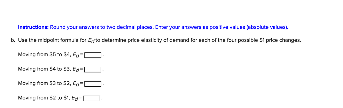 Instructions: Round your answers to two decimal places. Enter your answers as positive values (absolute values).
b. Use the midpoint formula for Ed to determine price elasticity of demand for each of the four possible $1 price changes.
Moving from $5 to $4, Ed=
Moving from $4 to $3, Ed=
Moving from $3 to $2, Ed=
Moving from $2 to $1, Ed=