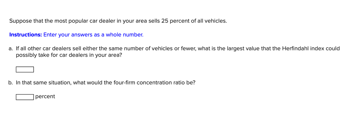 Suppose that the most popular car dealer in your area sells 25 percent of all vehicles.
Instructions: Enter your answers as a whole number.
a. If all other car dealers sell either the same number of vehicles or fewer, what is the largest value that the Herfindahl index could
possibly take for car dealers in your area?
b. In that same situation, what would the four-firm concentration ratio be?
percent
