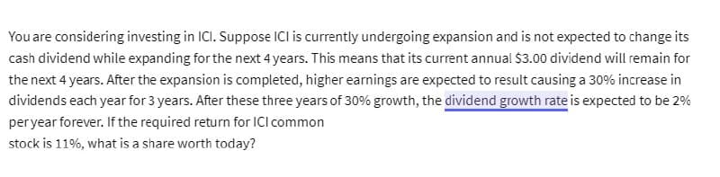 You are considering investing in ICI. Suppose ICI is currently undergoing expansion and is not expected to change its
cash dividend while expanding for the next 4 years. This means that its current annual $3.00 dividend will remain for
the next 4 years. After the expansion is completed, higher earnings are expected to result causing a 30% increase in
dividends each year for 3 years. After these three years of 30% growth, the dividend growth rate is expected to be 2%
per year forever. If the required return for ICI common
stock is 11%, what is a share worth today?