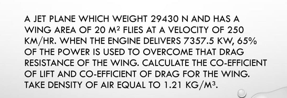 A JET PLANE WHICH WEIGHT 29430 N AND HAS A
WING AREA OF 20 M² FLIES AT A VELOCITY OF 250
KM/HR. WHEN THE ENGINE DELIVERS 7357.5 KW, 65%
OF THE POWER IS USED TO OVERCOME THAT DRAG
RESISTANCE OF THE WING. CALCULATE THE CO-EFFICIENT
OF LIFT AND CO-EFFICIENT OF DRAG FOR THE WING.
TAKE DENSITY OF AIR EQUAL TO 1.21 KG/M³.