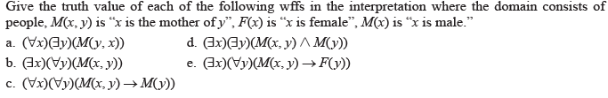 Give the truth value of each of the following wffs in the interpretation where the domain consists of
people, M(x, y) is “x is the mother of y", F(x) is "x is female", M(x) is "x is male."
a. (Vx)Ey)(M(y, x))
b. (Ix)(Vy)(M(x, y))
с. (Уx)()(M(х, у) —> М())
d. (3x)Ay)(M(x, y) A M(y))
e. Gx)(Vy)(M(x, y) → F(y))
