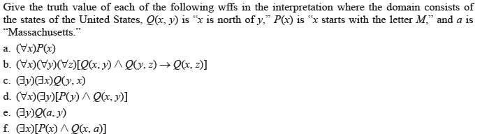 Give the truth value of each of the following wffs in the interpretation where the domain consists of
the states of the United States, Q(x, y) is “x is north of y," P(x) is "x starts with the letter M," and a is
"Massachusetts."
a. (Vx)P(x)
b. (Vx)(Vy)(Vz)[Q(x, y) ^ Q(y, z) → Qx, z)]
c. Ay)Ex)Q(y, x)
d. (Vx)Ay)[P(y) Qx, y)]
e. (dy)Q(a, y)
f. Ax)[P(x) ^ Q(x, a)]
