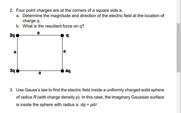 2. Four point charges are at the corners of a square side a.
a. Determine the magnitude and direction of the electric field at the location of
charge q.
b. What is the resultant force on q?
a
2q
B
3q
B
4q
3. Use Gauss's law to find the electric field inside a uniformly charged solid sphere
of radius R (with charge density p). In this case, the imaginary Gaussian surface
is inside the sphere with radius a. dq = pdr