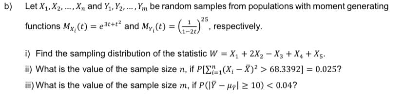 b)
Let X₁, X₂, ..., Xn and Y₁, Y2,..., Ym be random samples from populations with moment generating
25
functions Mx, (t) = e3t+t² and My₁ (t) =
(₁
(₁), respectively.
i) Find the sampling distribution of the statistic W = X₁ + 2X₂ X3 + X₁ + X5.
ii) What is the value of the sample size n, if P[₁(X₁-X)² > 68.3392] = 0.025?
iii) What is the value of the sample size m, if P(|Y-My ≥10) < 0.04?
