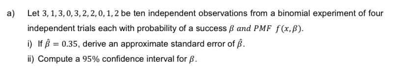a)
Let 3, 1, 3, 0, 3, 2, 2, 0, 1, 2 be ten independent observations from a binomial experiment of four
independent trials each with probability of a success and PMF f(x, p).
i) If = 0.35, derive an approximate standard error of Â.
ii) Compute a 95% confidence interval for B.