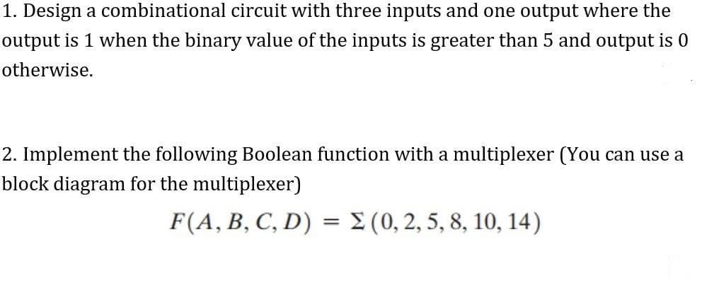 1. Design a combinational circuit with three inputs and one output where the
output is 1 when the binary value of the inputs is greater than 5 and output is 0
otherwise.
2. Implement the following Boolean function with a multiplexer (You can use a
block diagram for the multiplexer)
F(A, B, C, D) = E (0, 2, 5, 8, 10, 14)
