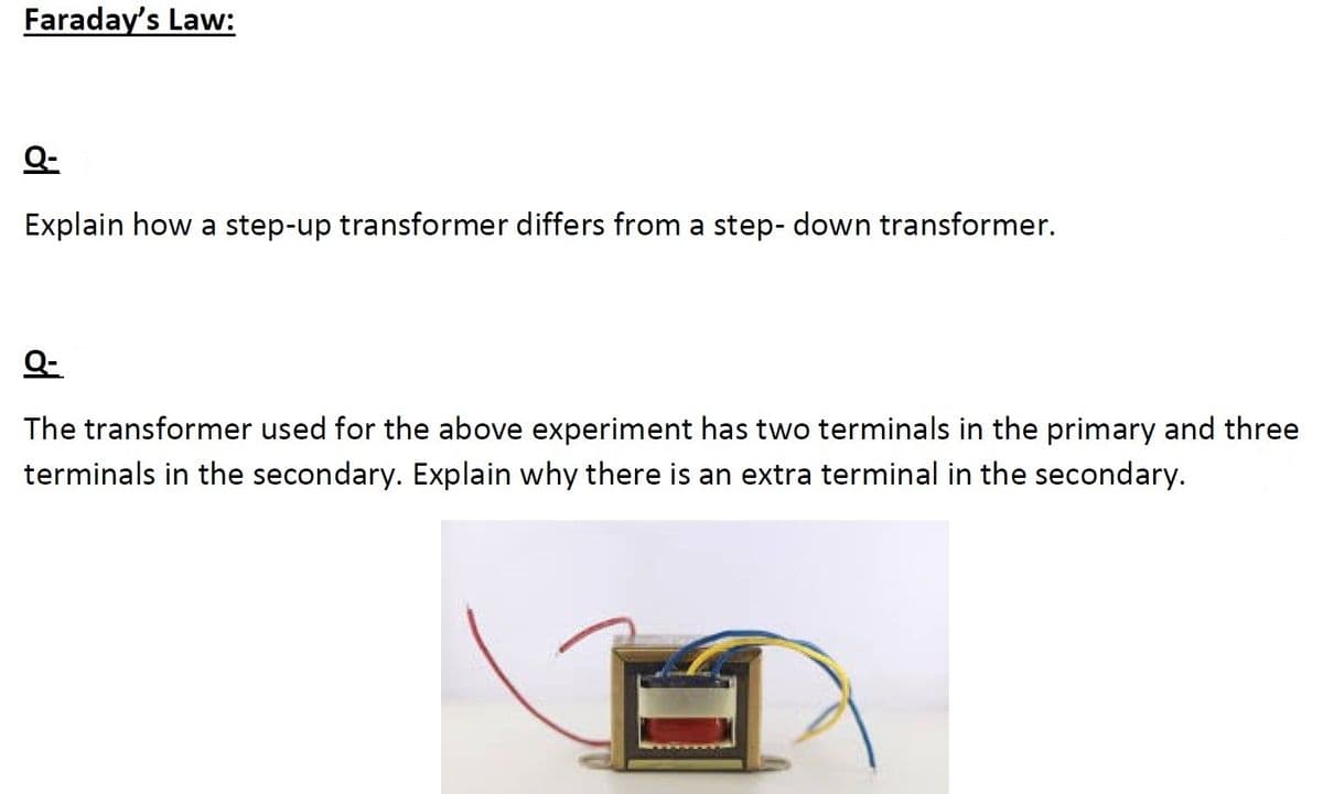 Faraday's Law:
Explain how a step-up transformer differs from a step- down transformer.
Q-
The transformer used for the above experiment has two terminals in the primary and three
terminals in the secondary. Explain why there is an extra terminal in the secondary.
