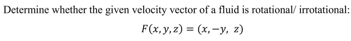 Determine whether the given velocity vector of a fluid is rotational/ irrotational:
F(x,y,z) = (x,-y, z)
(х, —у, z)
