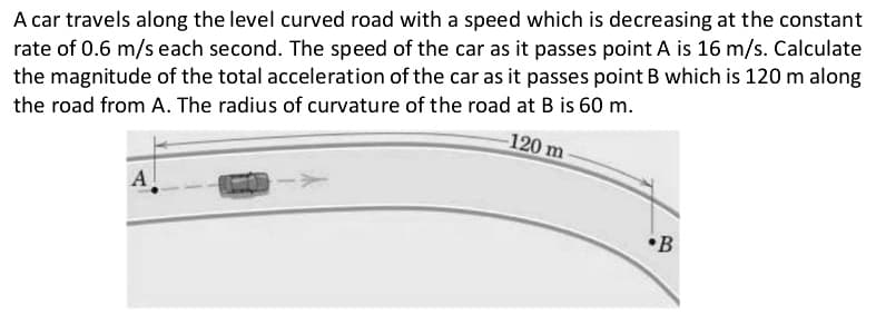 A car travels along the level curved road with a speed which is decreasing at the constant
rate of 0.6 m/s each second. The speed of the car as it passes point A is 16 m/s. Calculate
the magnitude of the total acceleration of the car as it passes point B which is 120 m along
the road from A. The radius of curvature of the road at B is 60 m.
-120 m
A]
B
