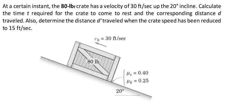 At a certain instant, the 80-lb, crate has a velocity of 30 ft/sec up the 20° incline. Calculate
the time t required for the crate to come to rest and the corresponding distance d
traveled. Also, determine the distance d' traveled when the crate speed has been reduced
to 15 ft/sec.
Vo = 30 ft/sec
80 lb
20°
Hg = 0.40
Hk = 0.25