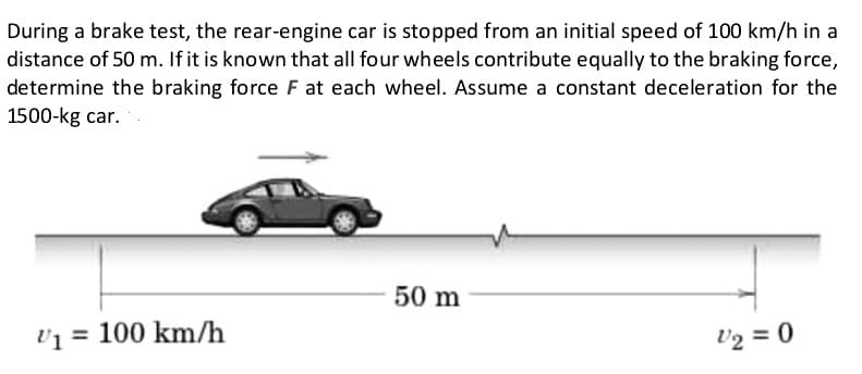 During a brake test, the rear-engine car is stopped from an initial speed of 100 km/h in a
distance of 50 m. If it is known that all four wheels contribute equally to the braking force,
determine the braking force F at each wheel. Assume a constant deceleration for the
1500-kg car.
U₁= 100 km/h
50 m
V2 = 0