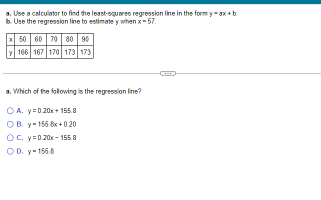 a. Use a calculator to find the least-squares regression line in the form y = ax + b.
b. Use the regression line to estimate y when x = 57.
x 50 60 70 80 90
y 166 167 170 173 173
a. Which of the following is the regression line?
OA. y=0.20x+155.8
OB. y=155.8x+0.20
OC. y=0.20x-155.8
○ D. y = 155.8