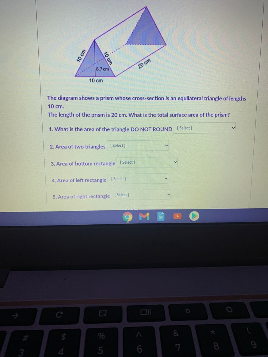 8.7 cm
20 cm
10 cm
The diagram shows a prism whose cross-section is an equilateral triangle of lengths
10 cm.
The length of the prism is 20 cm. What is the total surface area of the prism?
1. What is the area of the triangle DO NOT ROUND 1 Select |
2. Area of two triangles ISelect |
3. Area of bottom rectangle Select J
4. Area of left rectangle I Select |
5. Area of right rectangle ISelect |
%
4
7
10
10 cm

