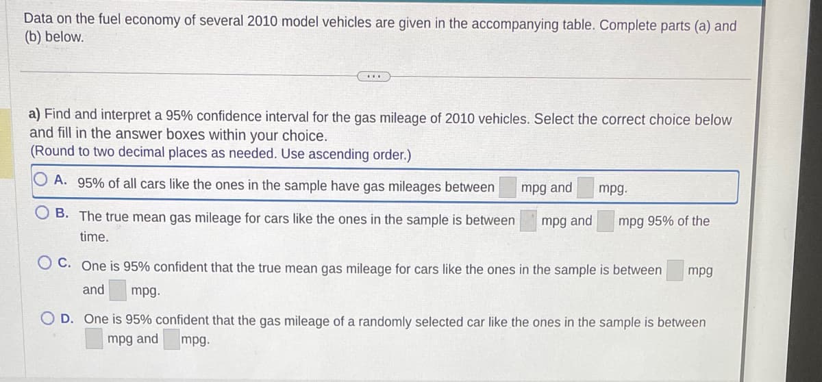 Data on the fuel economy of several 2010 model vehicles are given in the accompanying table. Complete parts (a) and
(b) below.
a) Find and interpret a 95% confidence interval for the gas mileage of 2010 vehicles. Select the correct choice below
and fill in the answer boxes within your choice.
(Round to two decimal places as needed. Use ascending order.)
OA. 95% of all cars like the ones in the sample have gas mileages between
OB. The true mean gas mileage for cars like the ones in the sample is between
time.
mpg and
mpg and
mpg.
mpg 95% of the
C. One is 95% confident that the true mean gas mileage for cars like the ones in the sample is between mpg
and
mpg.
OD. One is 95% confident that the gas mileage of a randomly selected car like the ones in the sample is between
mpg and mpg.