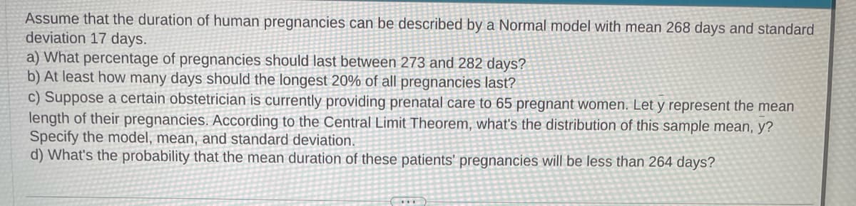 Assume that the duration of human pregnancies can be described by a Normal model with mean 268 days and standard
deviation 17 days.
a) What percentage of pregnancies should last between 273 and 282 days?
b) At least how many days should the longest 20% of all pregnancies last?
c) Suppose a certain obstetrician is currently providing prenatal care to 65 pregnant women. Let y represent the mean
length of their pregnancies. According to the Central Limit Theorem, what's the distribution of this sample mean, y?
Specify the model, mean, and standard deviation.
d) What's the probability that the mean duration of these patients' pregnancies will be less than 264 days?