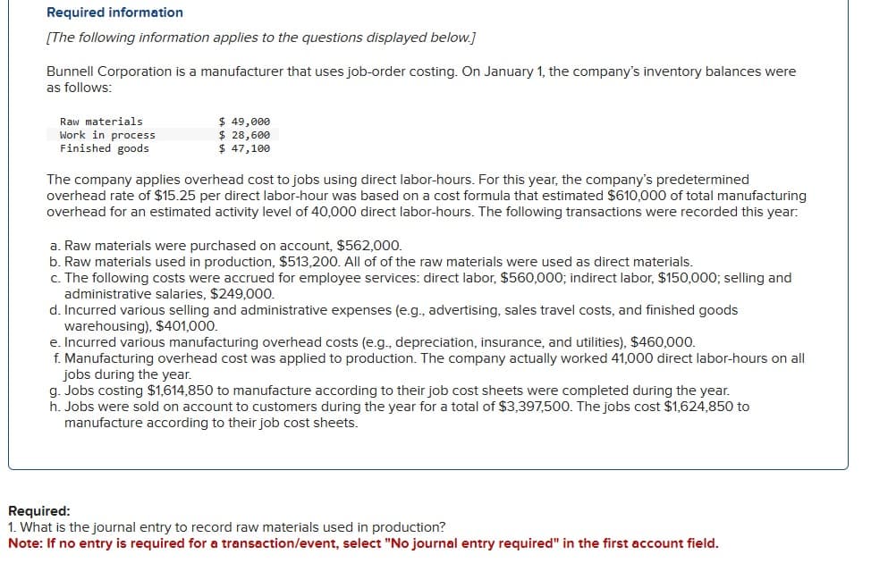 Required information
[The following information applies to the questions displayed below.]
Bunnell Corporation is a manufacturer that uses job-order costing. On January 1, the company's inventory balances were
as follows:
Raw materials
Work in process
Finished goods
$ 49,000
$ 28,600
$ 47,100
The company applies overhead cost to jobs using direct labor-hours. For this year, the company's predetermined
overhead rate of $15.25 per direct labor-hour was based on a cost formula that estimated $610,000 of total manufacturing
overhead for an estimated activity level of 40,000 direct labor-hours. The following transactions were recorded this year:
a. Raw materials were purchased on account, $562,000.
b. Raw materials used in production, $513,200. All of of the raw materials were used as direct materials.
c. The following costs were accrued for employee services: direct labor, $560,000; indirect labor, $150,000; selling and
administrative salaries, $249,000.
d. Incurred various selling and administrative expenses (e.g., advertising, sales travel costs, and finished goods
warehousing), $401,000.
e. Incurred various manufacturing overhead costs (e.g., depreciation, insurance, and utilities), $460,000.
f. Manufacturing overhead cost was applied to production. The company actually worked 41,000 direct labor-hours on all
jobs during the year.
g. Jobs costing $1,614,850 to manufacture according to their job cost sheets were completed during the year.
h. Jobs were sold on account to customers during the year for a total of $3,397,500. The jobs cost $1,624,850 to
manufacture according to their job cost sheets.
Required:
1. What is the journal entry to record raw materials used in production?
Note: If no entry is required for a transaction/event, select "No journal entry required" in the first account field.