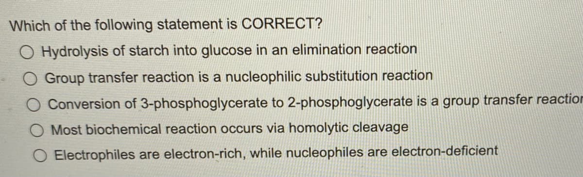 Which of the following statement is CORRECT?
O Hydrolysis of starch into glucose in an elimination reaction
Group transfer reaction is a nucleophilic substitution reaction
Conversion of 3-phosphoglycerate to 2-phosphoglycerate is a group transfer reaction
Most biochemical reaction occurs via homolytic cleavage
Electrophiles are electron-rich, while nucleophiles are electron-deficient