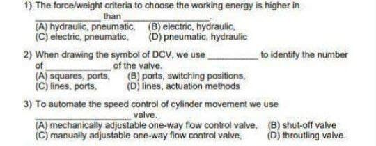 1) The force/weight criteria to choose the working energy is higher in
than
(A) hydraulic, pneumatic, (B) electric, hydraulic,
(C) electric, pneumatic,
(D) pneumatic, hydraulic
2) When drawing the symbol of DCV, we use
of
to identify the number
of the valve.
(A) squares, ports, (B) ports, switching positions,
(C) lines, ports,
(D) lines, actuation methods
3) To automate the speed control of cylinder movement we use
valve.
(A) mechanically adjustable one-way flow control valve, (B) shut-off valve
(C) manually adjustable one-way flow control valve,
(D) throutling valve
