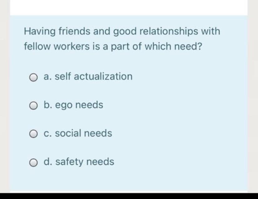 Having friends and good relationships with
fellow workers is a part of which need?
O a. self actualization
O b. ego needs
O c. social needs
O d. safety needs
