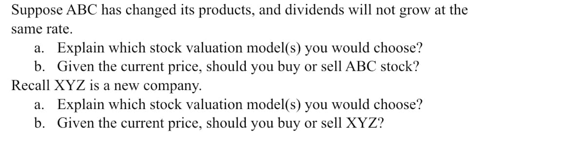 Suppose ABC has changed its products, and dividends will not grow at the
same rate.
a. Explain which stock valuation model(s) you would choose?
b. Given the current price, should you buy or sell ABC stock?
Recall XYZ is a new company.
a. Explain which stock valuation model(s) you would choose?
b. Given the current price, should you buy or sell XYZ?
