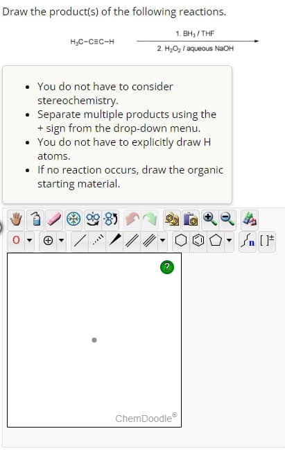 Draw the product(s) of the following reactions.
1. BH₂/THF
2. H₂O₂/ aqueous NaOH
H₂C-CEC-H
You do not have to consider
stereochemistry.
Separate multiple products using the
+ sign from the drop-down menu.
• You do not have to explicitly draw H
atoms.
• If no reaction occurs, draw the organic
starting material.
Mill
?
ChemDoodleⓇ
n [ ]#
