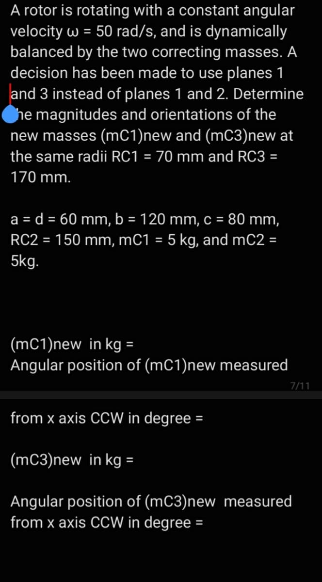 A rotor is rotating with a constant angular
velocity w = 50 rad/s, and is dynamically
balanced by the two correcting masses. A
decision has been made to use planes 1
and 3 instead of planes 1 and 2. Determine
he magnitudes and orientations of the
new masses (mC1)new and (mC3)new at
the same radii RC1 = 70 mm and RC3 =
170 mm.
a = d = 60 mm, b = 120 mm, c = 80 mm,
%3D
RC2 = 150 mm, mC1 = 5 kg, and mC2 =
5kg.
(mC1)new in kg =
Angular position of (mC1)new measured
7/11
from x axis CCW in degree =
(mC3)new in kg =
Angular position of (mC3)new measured
from x axis CCW in degree =
