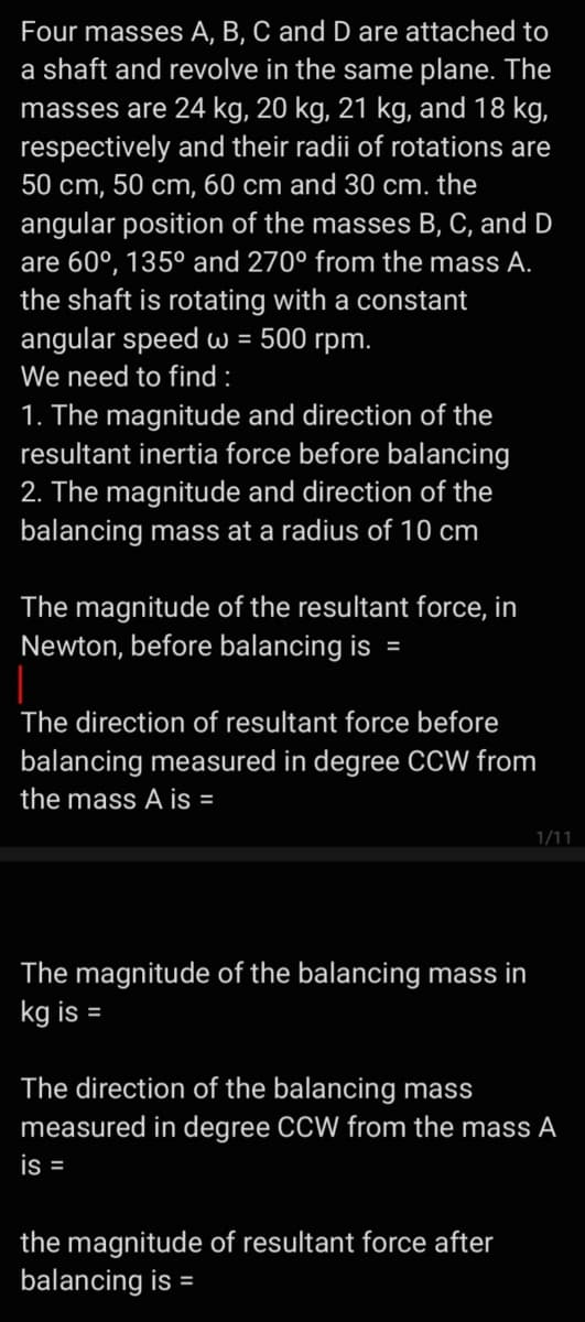 Four masses A, B, C and D are attached to
a shaft and revolve in the same plane. The
masses are 24 kg, 20 kg, 21 kg, and 18 kg,
respectively and their radii of rotations are
50 cm, 50 cm, 60 cm and 30 cm. the
angular position of the masses B, C, and D
are 60°, 135° and 270° from the mass A.
the shaft is rotating with a constant
angular speed w = 500 rpm.
We need to find :
1. The magnitude and direction of the
resultant inertia force before balancing
2. The magnitude and direction of the
balancing mass at a radius of 10 cm
The magnitude of the resultant force, in
Newton, before balancing is
The direction of resultant force before
balancing measured in degree cCW from
the mass A is =
1/11
The magnitude of the balancing mass in
kg is
The direction of the balancing mass
measured in degree CCW from the mass A
is =
the magnitude of resultant force after
balancing is =
