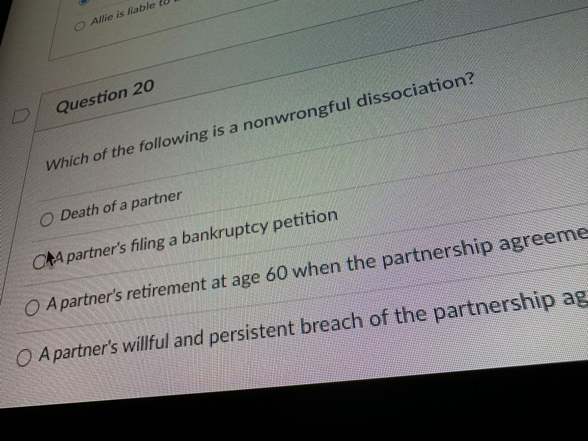 O Allie is liable
Question 20
Which of the following is a nonwrongful dissociation?
Death of a partner
ORA partner's filing a bankruptcy petition
O agreeme
A partner's retirement at age 60 when the partners
O A partner's willful and persistent breach of the partnership ag
H
