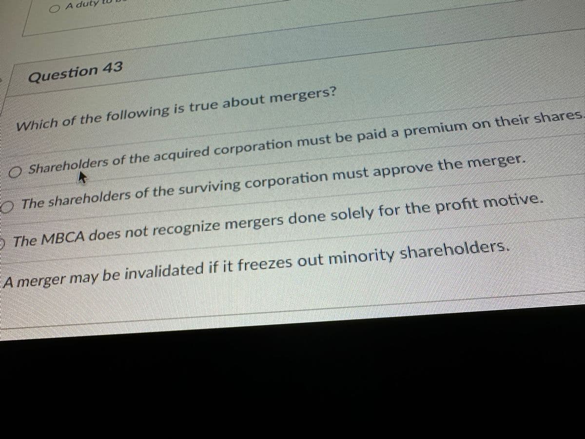 O A duty
Question 43
Which of the following is true about mergers?
Shareholders of the acquired corporation must be paid a premium on their shares
The shareholders of the surviving corporation must approve the merger.
The MBCA does not recognize mergers done solely for the profit motive.
A merger may be invalidated if it freezes out minority shareholders.