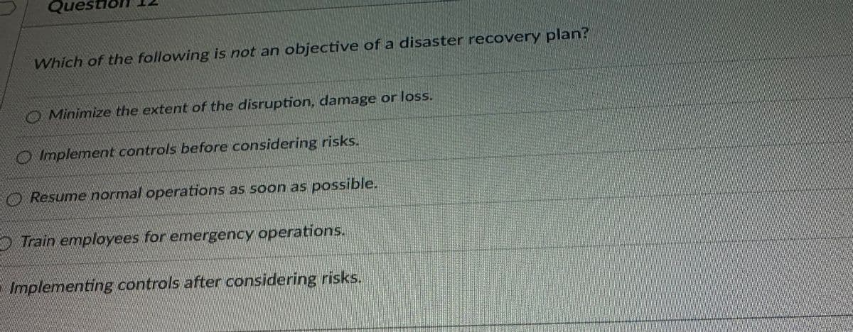 Que
Which of the following is not an objective of a disaster recovery plan?
O Minimize the extent of the disruption, damage or loss.
Implement controls before considering risks.
Resume normal operations as soon as possible.
5) Train employees for emergency operations.
Implementing controls after considering risks.