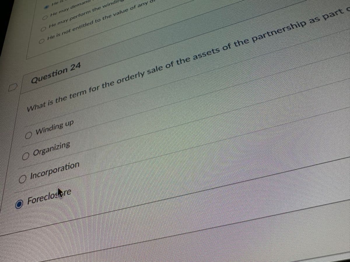 He is
O He may demand
O He may perform the windi
O He is not entitled to the value of any
Question 24
What is the term for the orderly sale of the assets of the partnership as part o
O Winding up
Organizing
Incorporation
O Foreclostre