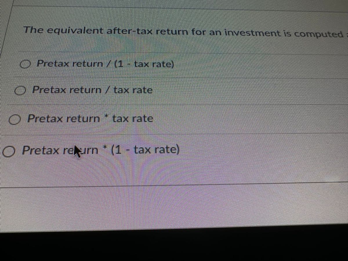 The equivalent after-tax return for an investment is computed a
O
● Pretax return / (1 - tax rate)
O Pretax return / tax rate
Pretax return * tax rate
O Pretax return * (1 - tax rate)