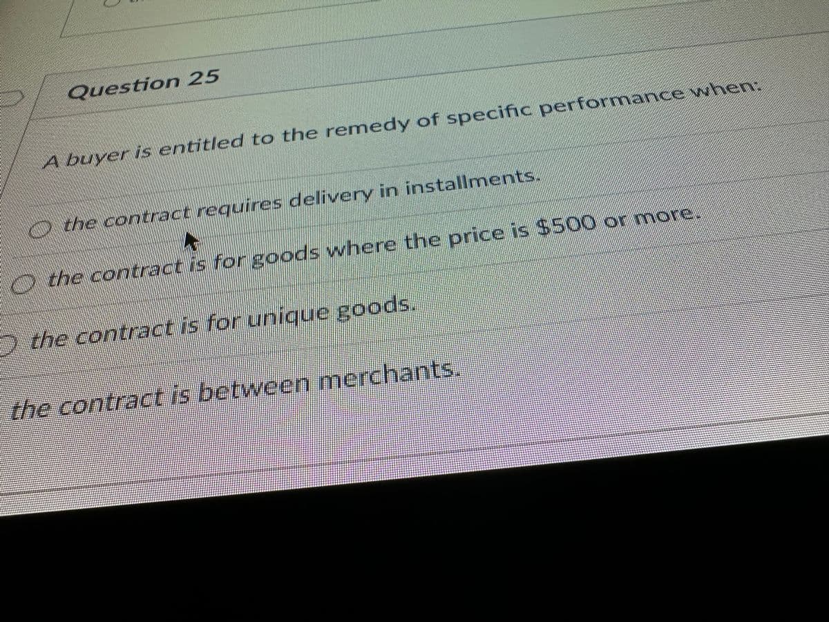 Question 25
A buyer is entitled to the remedy of specific performance when:
the contract requires delivery in installments.
the contract is for goods where the price is $500 or more.
the contract is for unique goods.
the contract is between merchants.