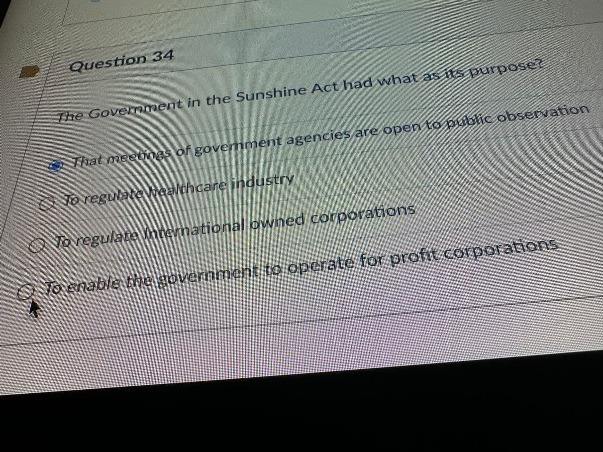 Question 34
The Government in the Sunshine Act had what as its purpose?
That meetings of government agencies are open to public observation
To regulate healthcare industry
To regulate International owned corporations
To enable the government to operate for profit corporations