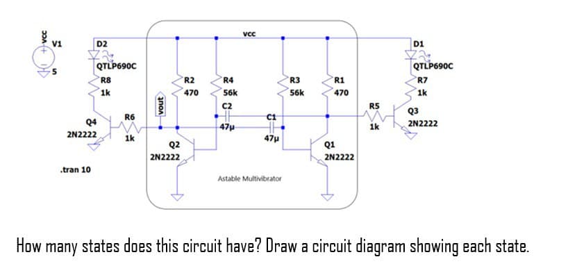 VCC
V1
D2
.tran 10
QTLP690C
R8
1k
Q4
2N2222
R6
1k
vout
Q2
2N2222
R2
470
R4
56k
C2
47μ
VCC
C1
47μ
Astable Multivibrator
R3
56k
w
R1
470
Q1
2N2222
R5
1k
D1
QTLP690C
R7
1k
Q3
2N2222
How many states does this circuit have? Draw a circuit diagram showing each state.