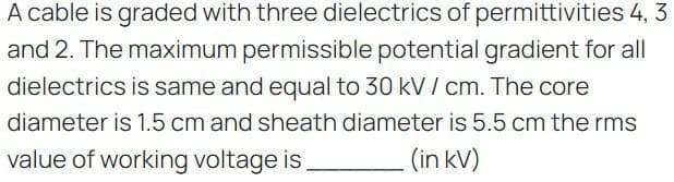 A cable is graded with three dielectrics of permittivities 4, 3
and 2. The maximum permissible potential gradient for all
dielectrics is same and equal to 30 kV / cm. The core
diameter is 1.5 cm and sheath diameter is 5.5 cm the rms
value of working voltage is.
(in kV)