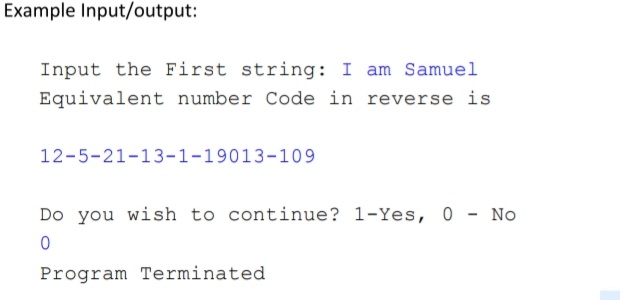 Example Input/output:
Input the First string: I am Samuel
Equivalent number Code in reverse is
12-5-21-13-1-19013-109
Do you wish to continue? 1-Yes, 0 - No
Program Terminated
